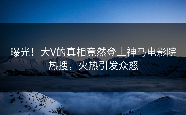 曝光！大V的真相竟然登上神马电影院热搜，火热引发众怒