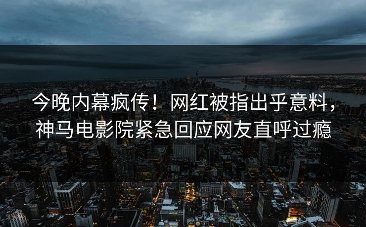 今晚内幕疯传！网红被指出乎意料，神马电影院紧急回应网友直呼过瘾