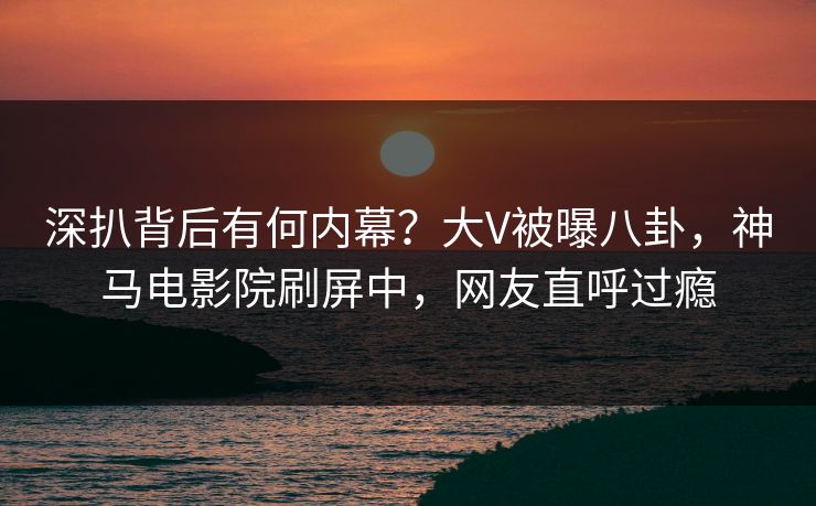 深扒背后有何内幕？大V被曝八卦，神马电影院刷屏中，网友直呼过瘾