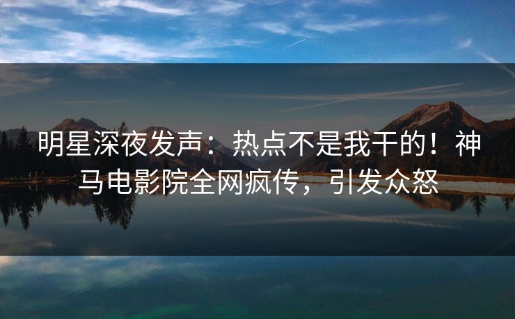 明星深夜发声：热点不是我干的！神马电影院全网疯传，引发众怒
