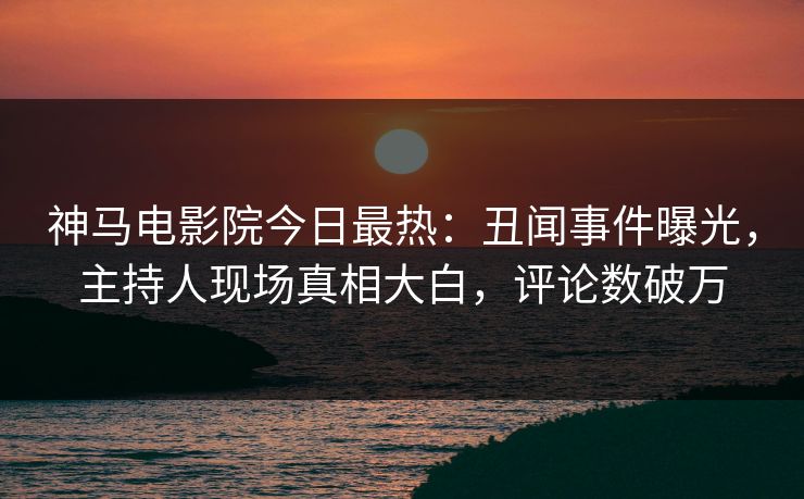 神马电影院今日最热：丑闻事件曝光，主持人现场真相大白，评论数破万