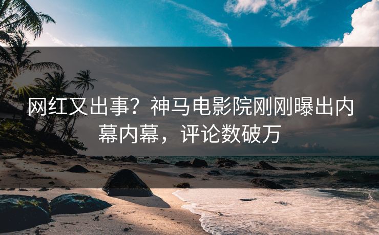 网红又出事？神马电影院刚刚曝出内幕内幕，评论数破万