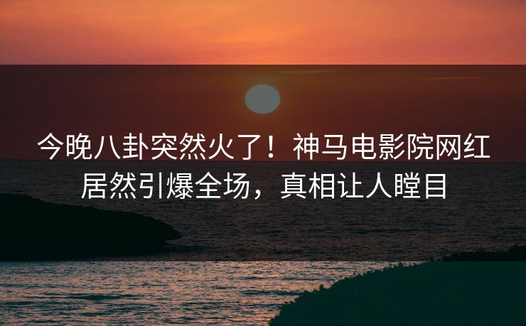 今晚八卦突然火了！神马电影院网红居然引爆全场，真相让人瞠目