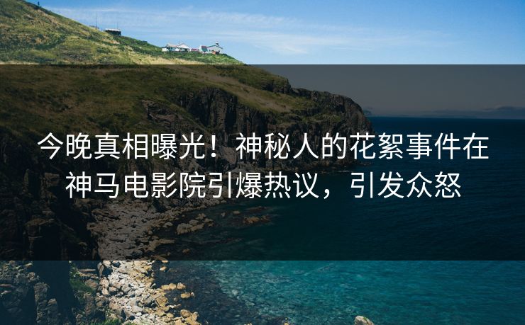 今晚真相曝光！神秘人的花絮事件在神马电影院引爆热议，引发众怒