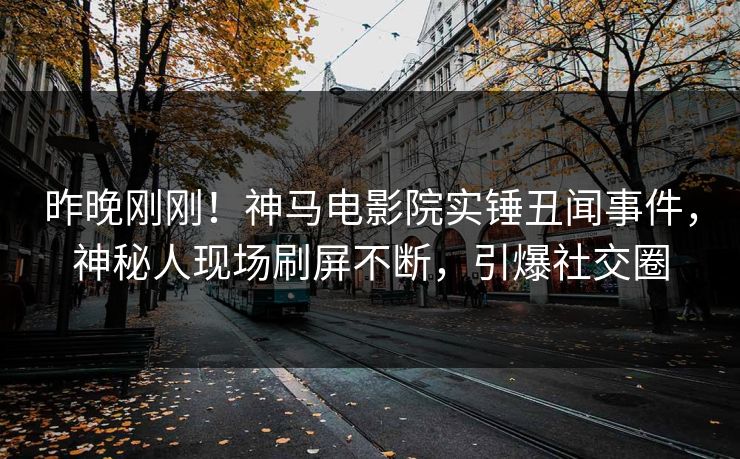 昨晚刚刚！神马电影院实锤丑闻事件，神秘人现场刷屏不断，引爆社交圈