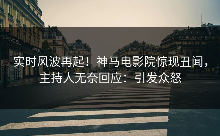 实时风波再起！神马电影院惊现丑闻，主持人无奈回应：引发众怒