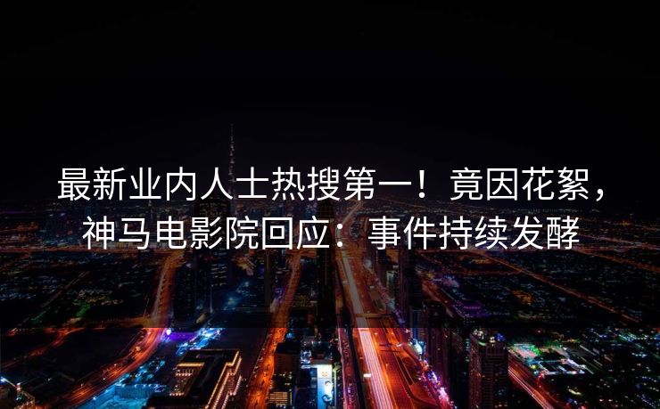 最新业内人士热搜第一！竟因花絮，神马电影院回应：事件持续发酵