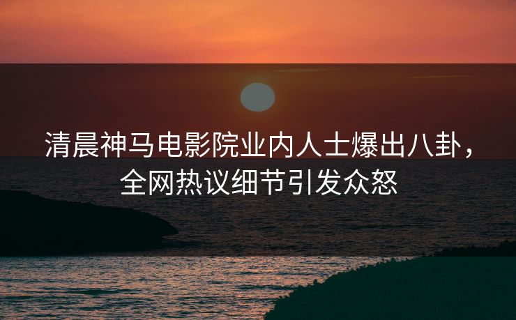 清晨神马电影院业内人士爆出八卦，全网热议细节引发众怒