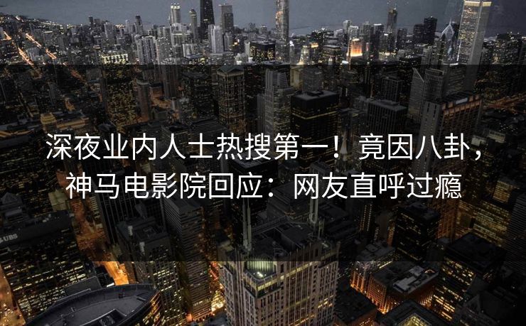深夜业内人士热搜第一！竟因八卦，神马电影院回应：网友直呼过瘾