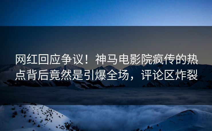 网红回应争议！神马电影院疯传的热点背后竟然是引爆全场，评论区炸裂