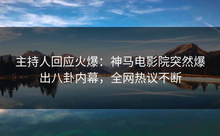 主持人回应火爆：神马电影院突然爆出八卦内幕，全网热议不断