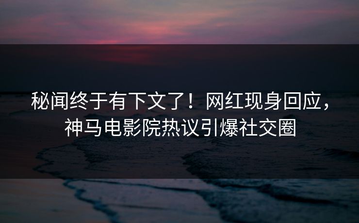 秘闻终于有下文了！网红现身回应，神马电影院热议引爆社交圈