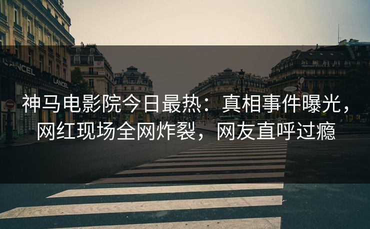 神马电影院今日最热：真相事件曝光，网红现场全网炸裂，网友直呼过瘾