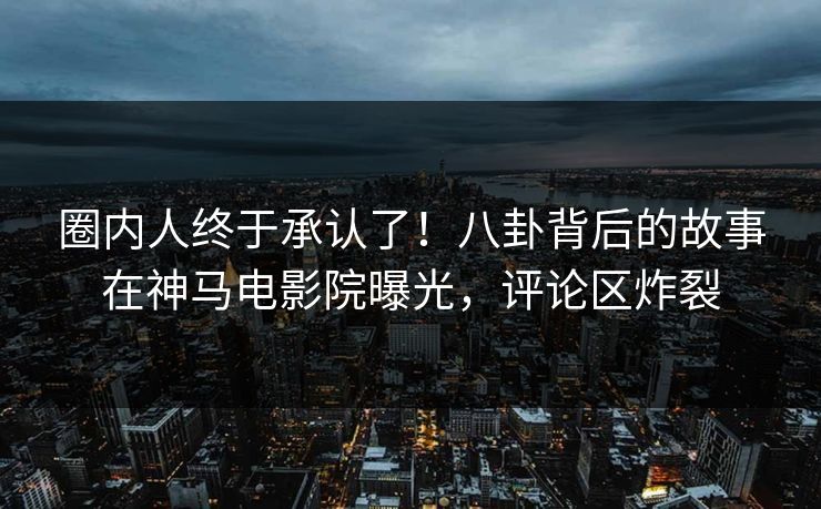 圈内人终于承认了！八卦背后的故事在神马电影院曝光，评论区炸裂