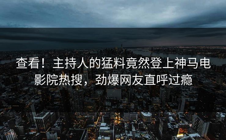 查看！主持人的猛料竟然登上神马电影院热搜，劲爆网友直呼过瘾
