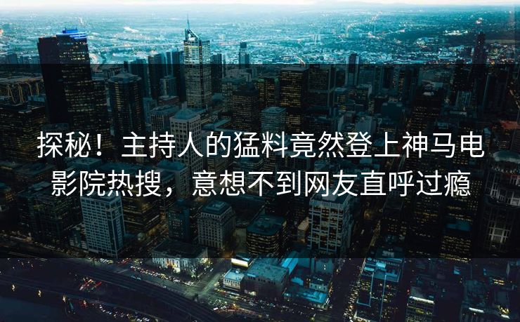 探秘！主持人的猛料竟然登上神马电影院热搜，意想不到网友直呼过瘾