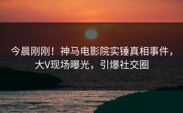 今晨刚刚！神马电影院实锤真相事件，大V现场曝光，引爆社交圈