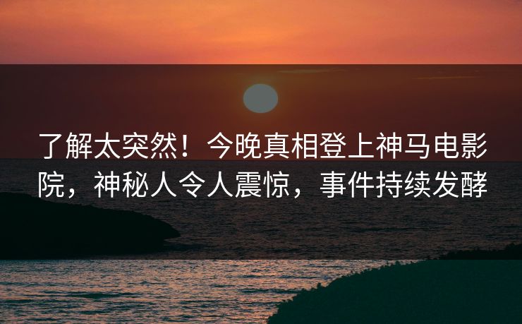 了解太突然！今晚真相登上神马电影院，神秘人令人震惊，事件持续发酵