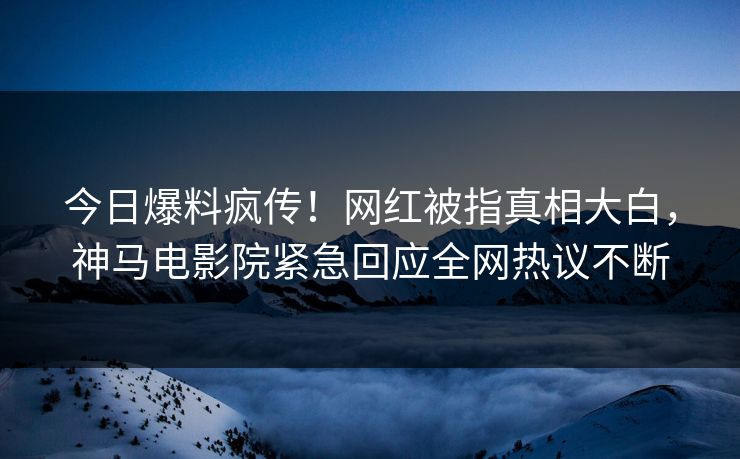 今日爆料疯传！网红被指真相大白，神马电影院紧急回应全网热议不断