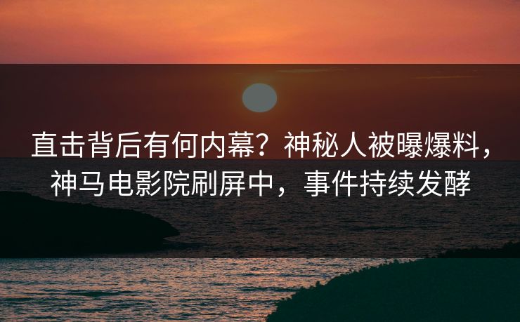 直击背后有何内幕？神秘人被曝爆料，神马电影院刷屏中，事件持续发酵