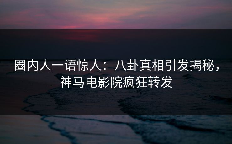 圈内人一语惊人：八卦真相引发揭秘，神马电影院疯狂转发