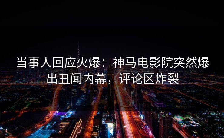 当事人回应火爆：神马电影院突然爆出丑闻内幕，评论区炸裂