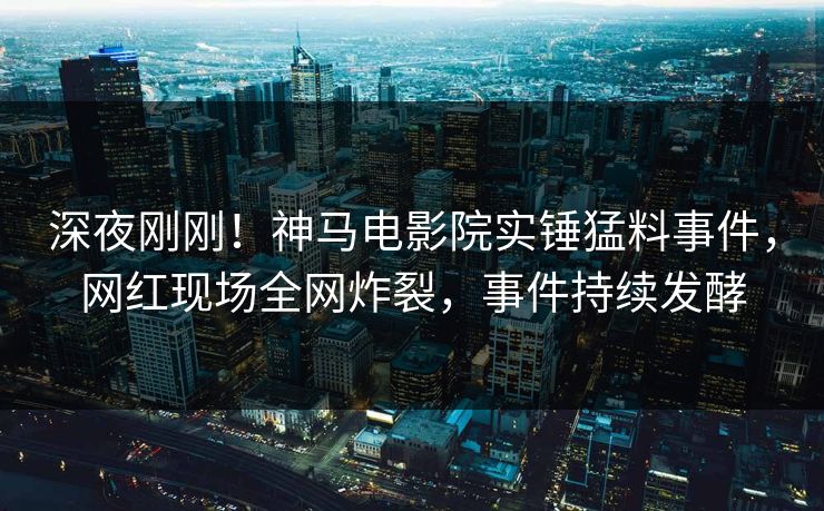 深夜刚刚！神马电影院实锤猛料事件，网红现场全网炸裂，事件持续发酵