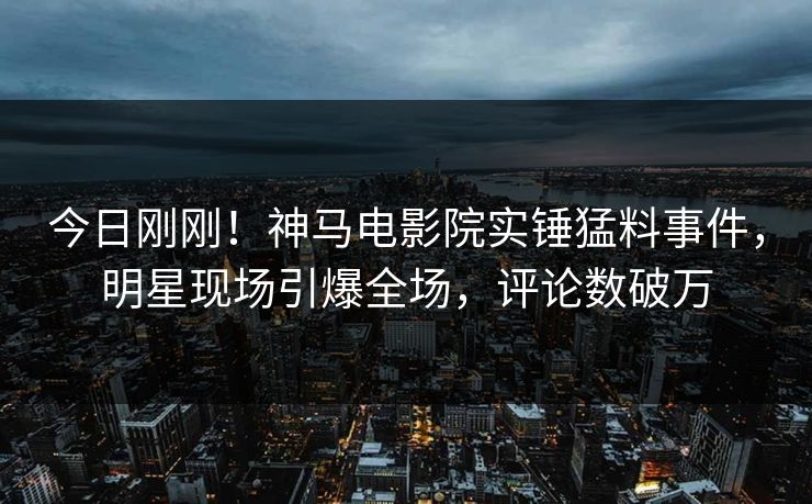 今日刚刚！神马电影院实锤猛料事件，明星现场引爆全场，评论数破万