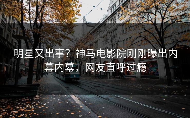 明星又出事？神马电影院刚刚曝出内幕内幕，网友直呼过瘾