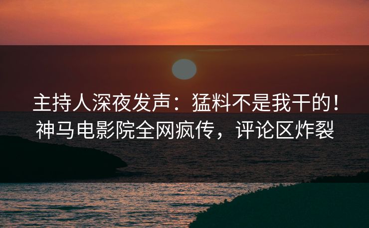 主持人深夜发声：猛料不是我干的！神马电影院全网疯传，评论区炸裂