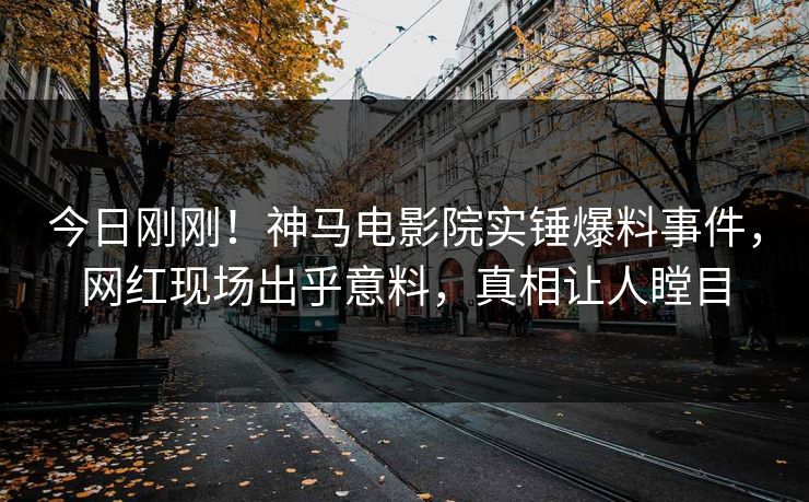 今日刚刚！神马电影院实锤爆料事件，网红现场出乎意料，真相让人瞠目