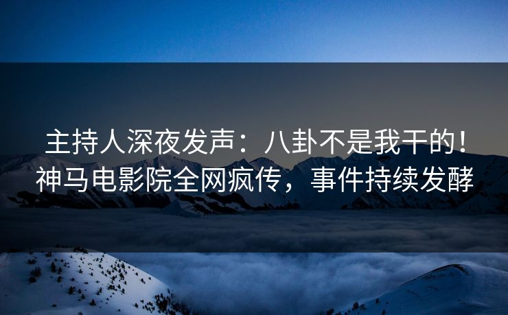 主持人深夜发声：八卦不是我干的！神马电影院全网疯传，事件持续发酵