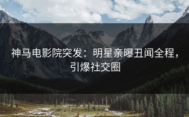 神马电影院突发：明星亲曝丑闻全程，引爆社交圈