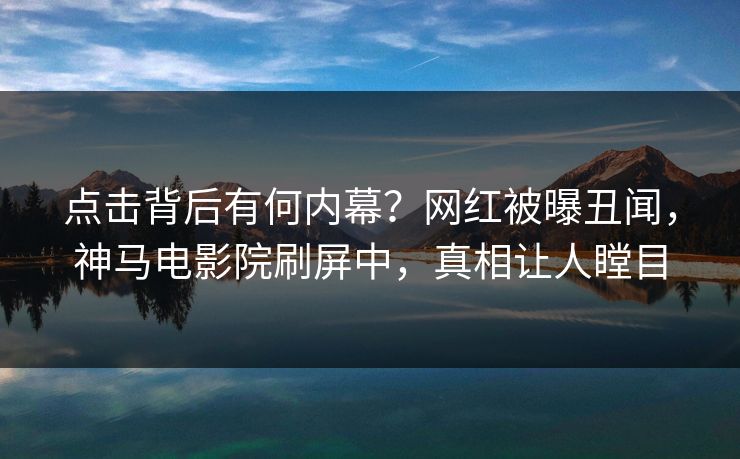 点击背后有何内幕？网红被曝丑闻，神马电影院刷屏中，真相让人瞠目