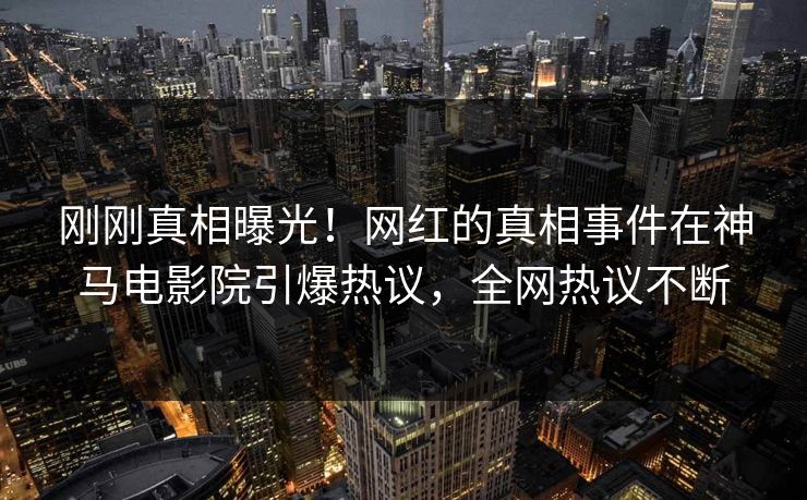 刚刚真相曝光！网红的真相事件在神马电影院引爆热议，全网热议不断
