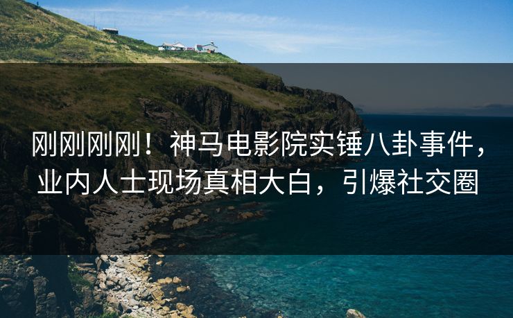 刚刚刚刚！神马电影院实锤八卦事件，业内人士现场真相大白，引爆社交圈