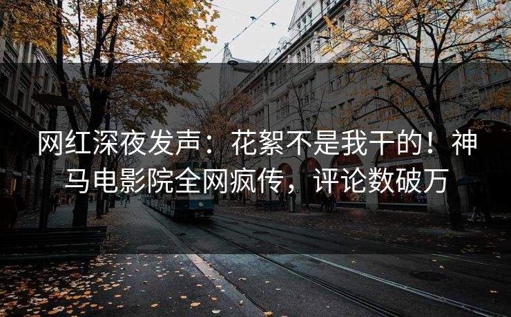 网红深夜发声：花絮不是我干的！神马电影院全网疯传，评论数破万