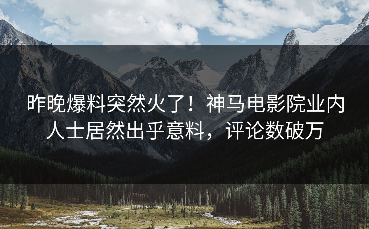 昨晚爆料突然火了！神马电影院业内人士居然出乎意料，评论数破万