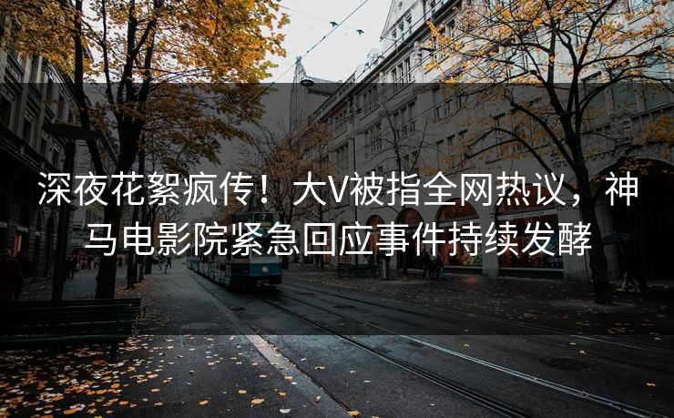 深夜花絮疯传！大V被指全网热议，神马电影院紧急回应事件持续发酵
