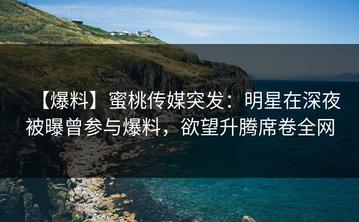 【爆料】蜜桃传媒突发：明星在深夜被曝曾参与爆料，欲望升腾席卷全网