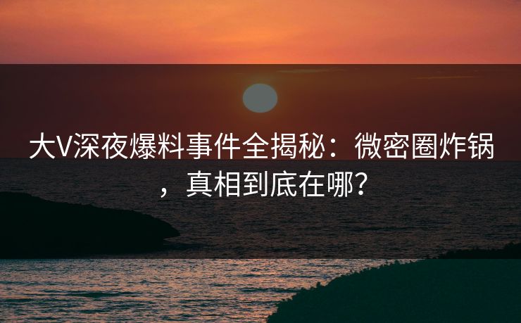 大V深夜爆料事件全揭秘：微密圈炸锅，真相到底在哪？