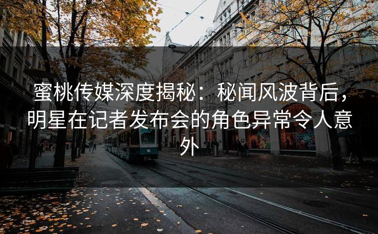 蜜桃传媒深度揭秘：秘闻风波背后，明星在记者发布会的角色异常令人意外