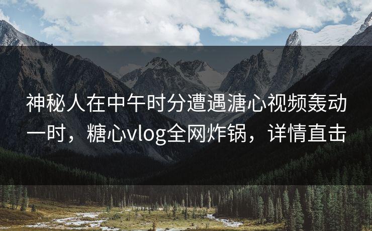 神秘人在中午时分遭遇溏心视频轰动一时，糖心vlog全网炸锅，详情直击