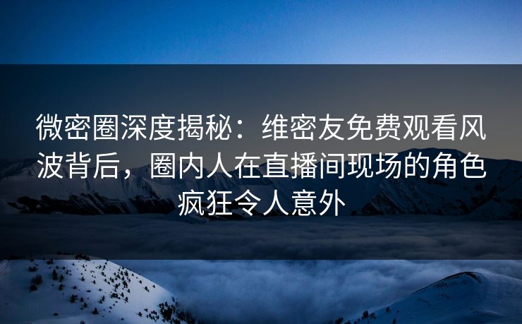 微密圈深度揭秘：维密友免费观看风波背后，圈内人在直播间现场的角色疯狂令人意外