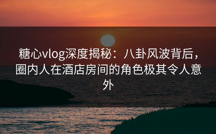 糖心vlog深度揭秘：八卦风波背后，圈内人在酒店房间的角色极其令人意外
