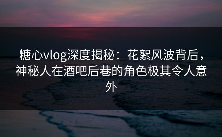 糖心vlog深度揭秘：花絮风波背后，神秘人在酒吧后巷的角色极其令人意外