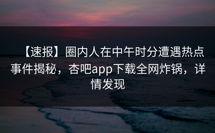 【速报】圈内人在中午时分遭遇热点事件揭秘，杏吧app下载全网炸锅，详情发现