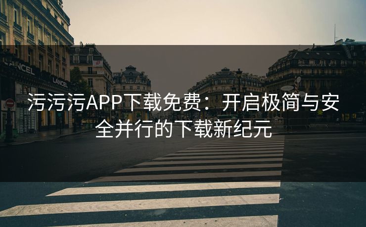 污污污APP下载免费：开启极简与安全并行的下载新纪元