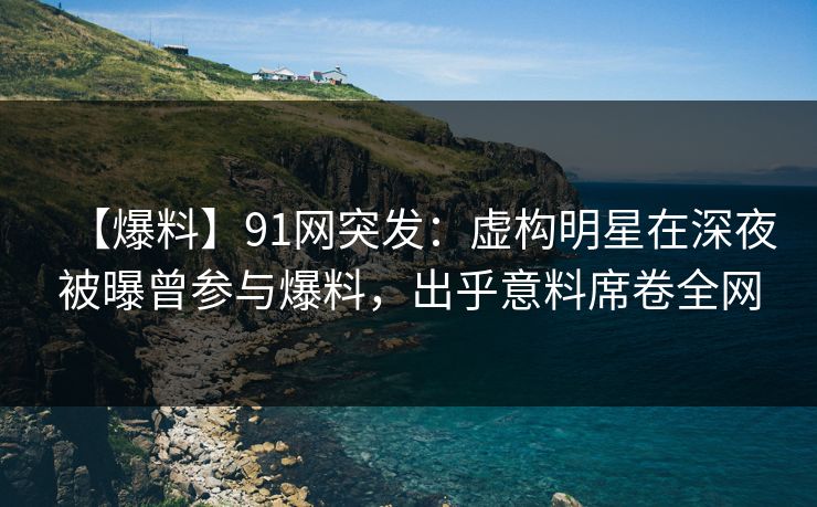 【爆料】91网突发：虚构明星在深夜被曝曾参与爆料，出乎意料席卷全网