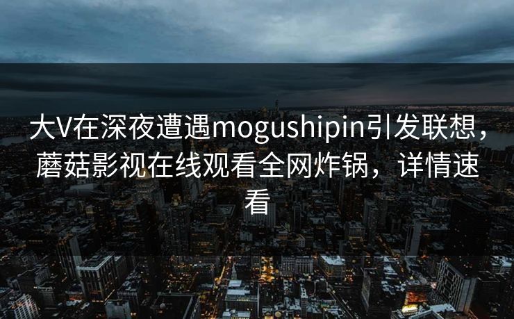 大V在深夜遭遇mogushipin引发联想，蘑菇影视在线观看全网炸锅，详情速看
